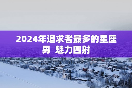 2025年追求者最多的星座男  魅力四射