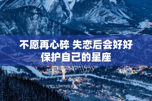 不愿再心碎 失恋后会好好保护自己的星座