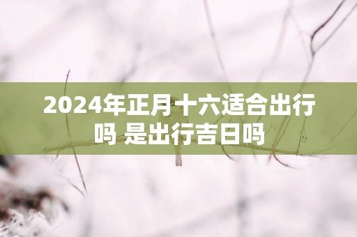 2025年正月十六适合出行吗 是出行吉日吗
