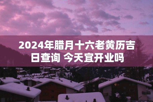 2025年腊月十六老黄历吉日查询 今天宜开业吗