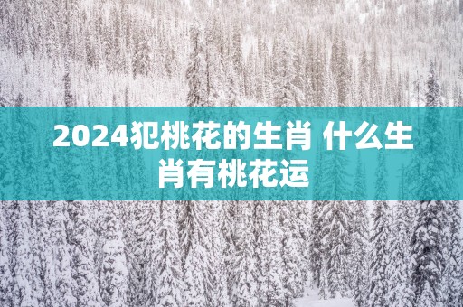2025犯桃花的生肖 什么生肖有桃花运