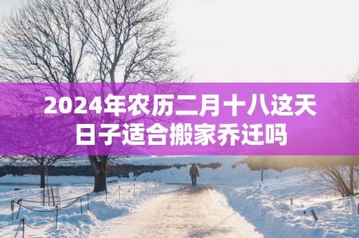 2025年农历二月十八这天日子适合搬家乔迁吗