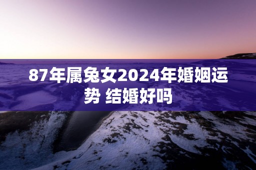 87年属兔女2024年婚姻运势 结婚好吗