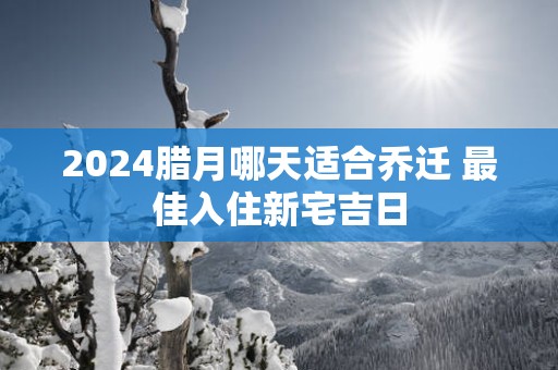 2024腊月哪天适合乔迁 最佳入住新宅吉日