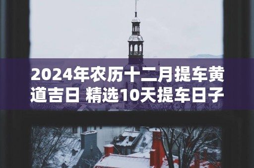 2024年农历十二月提车黄道吉日 精选10天提车日子