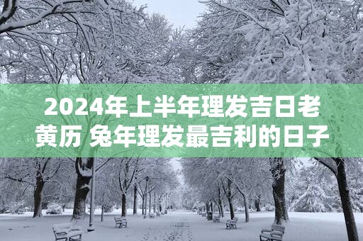 2025年上半年理发吉日老黄历 蛇年理发最吉利的日子