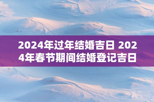 2025年过年结婚吉日 2025年春节期间结婚登记吉日查询表