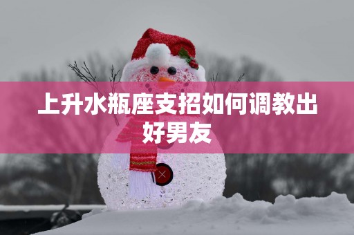 上升水瓶座支招如何调教出好男友