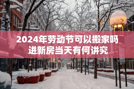 2025年劳动节可以搬家吗 进新房当天有何讲究