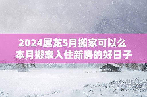 2025属龙5月搬家可以么 本月搬家入住新房的好日子