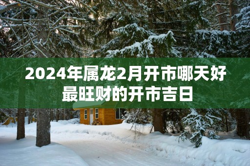2025年属龙2月开市哪天好 最旺财的开市吉日