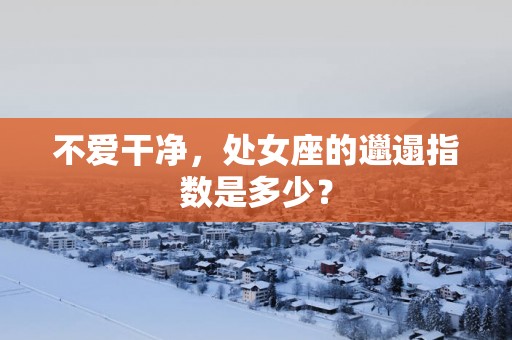 不爱干净，处女座的邋遢指数是多少？
