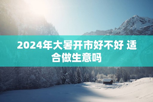 2025年大暑开市好不好 适合做生意吗