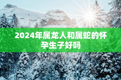 2025年属龙人和属蛇的怀孕生子好吗