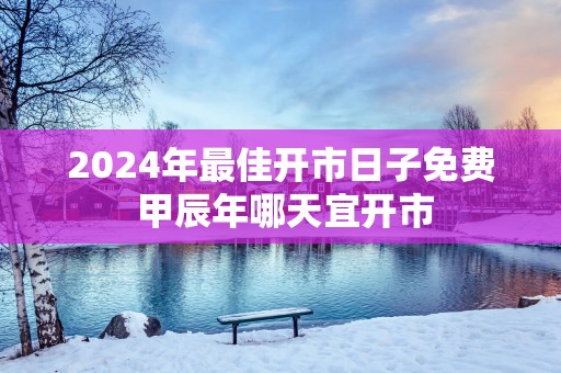 2025年最佳开市日子免费 甲辰年哪天宜开市