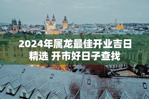 2025年属龙最佳开业吉日精选 开市好日子查找