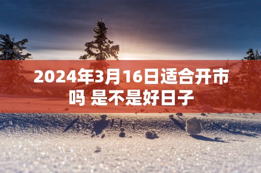 2025年3月16日适合开市吗 是不是好日子