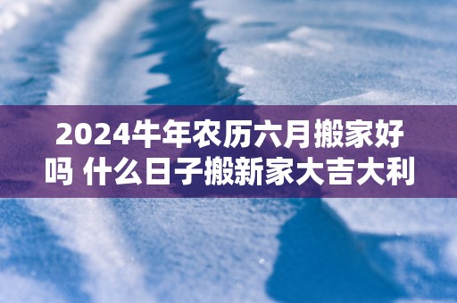 2025蛇年农历六月搬家好吗 什么日子搬新家大吉大利