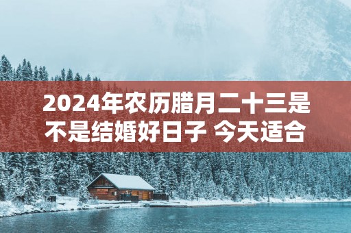 2025年农历腊月二十三是不是结婚好日子 今天适合结婚