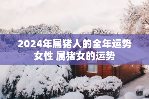 2025年属猪人的全年运势女性 属猪女的运势