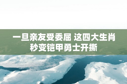 一旦亲友受委屈 这四大生肖秒变铠甲勇士开撕