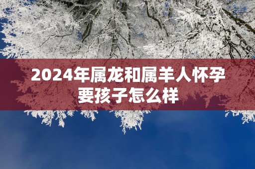2025年属龙和属羊人怀孕要孩子怎么样