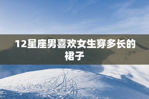 12星座男喜欢女生穿多长的裙子