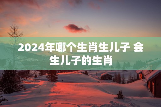 2025年哪个生肖生儿子 会生儿子的生肖