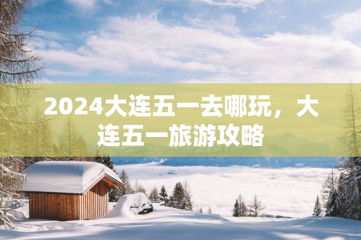 2025大连五一去哪玩，大连五一旅游攻略
