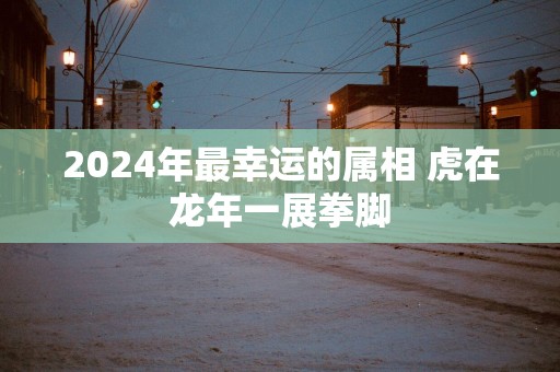 2025年最幸运的属相 虎在蛇年一展拳脚