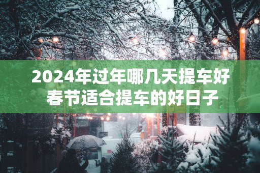 2025年过年哪几天提车好 春节适合提车的好日子