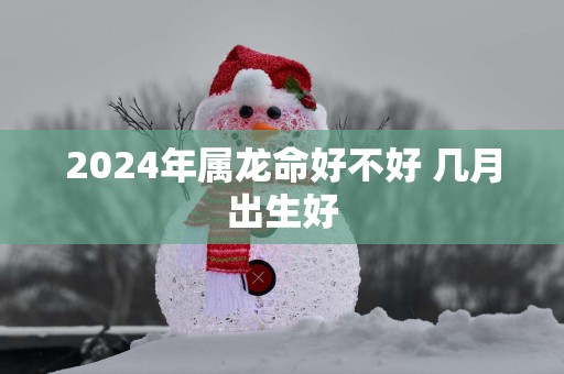 2025年属龙命好不好 几月出生好