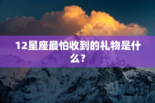 12星座最怕收到的礼物是什么？