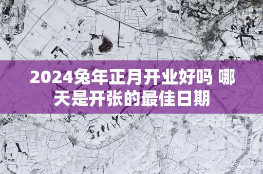 2024兔年正月开业好吗 哪天是开张的最佳日期