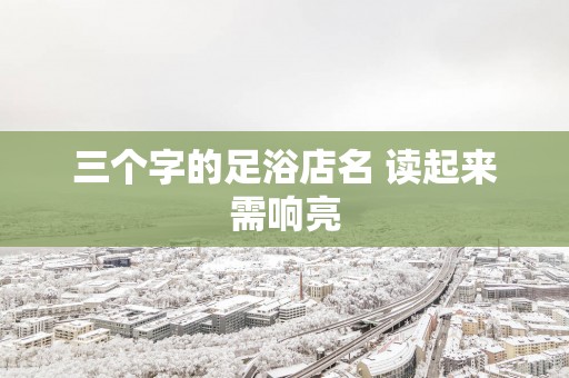 三个字的足浴店名 读起来需响亮