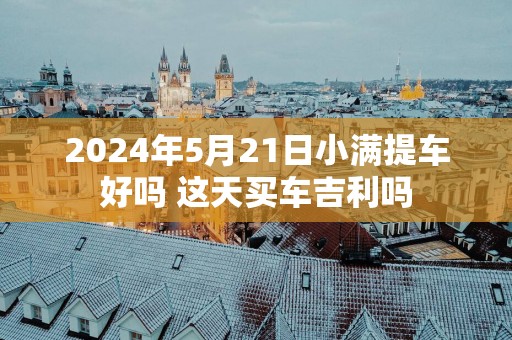 2025年5月21日小满提车好吗 这天买车吉利吗