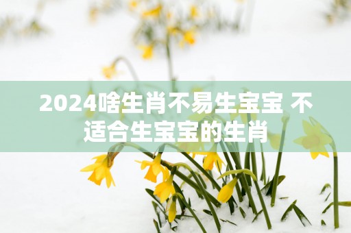 2025啥生肖不易生宝宝 不适合生宝宝的生肖
