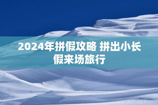 2025年拼假攻略 拼出小长假来场旅行