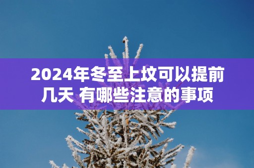 2025年冬至上坟可以提前几天 有哪些注意的事项