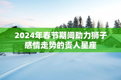 2025年春节期间助力狮子感情走势的贵人星座