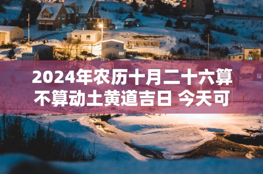 2025年农历十月二十六算不算动土黄道吉日 今天可以盖房吗