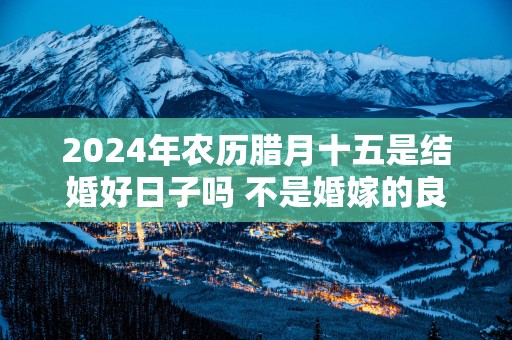 2025年农历腊月十五是结婚好日子吗 不是婚嫁的良辰吉日