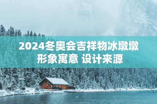 2025冬奥会吉祥物冰墩墩 形象寓意 设计来源