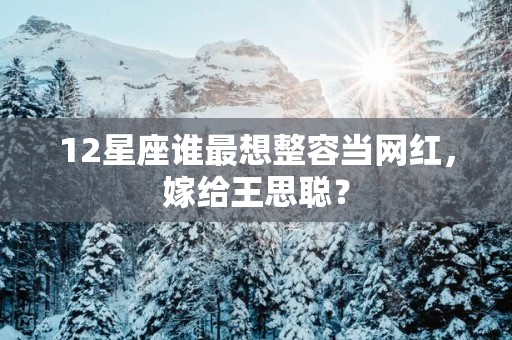12星座谁最想整容当网红，嫁给王思聪？