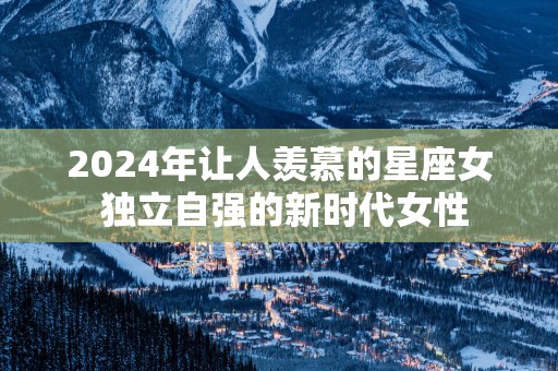 2025年让人羡慕的星座女 独立自强的新时代女性