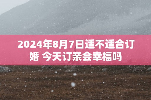 2025年8月7日适不适合订婚 今天订亲会幸福吗