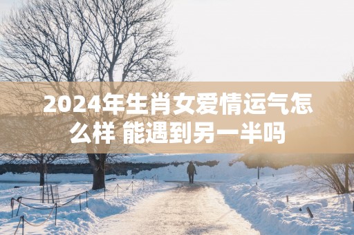 2025年生肖女爱情运气怎么样 能遇到另一半吗