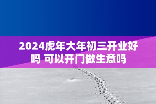 2025蛇年大年初三开业好吗 可以开门做生意吗
