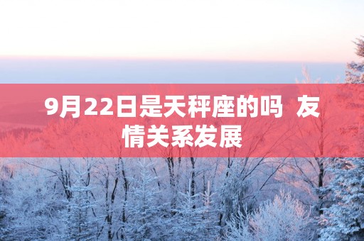 9月22日是天秤座的吗  友情关系发展