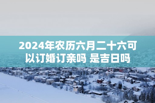 2025年农历六月二十六可以订婚订亲吗 是吉日吗